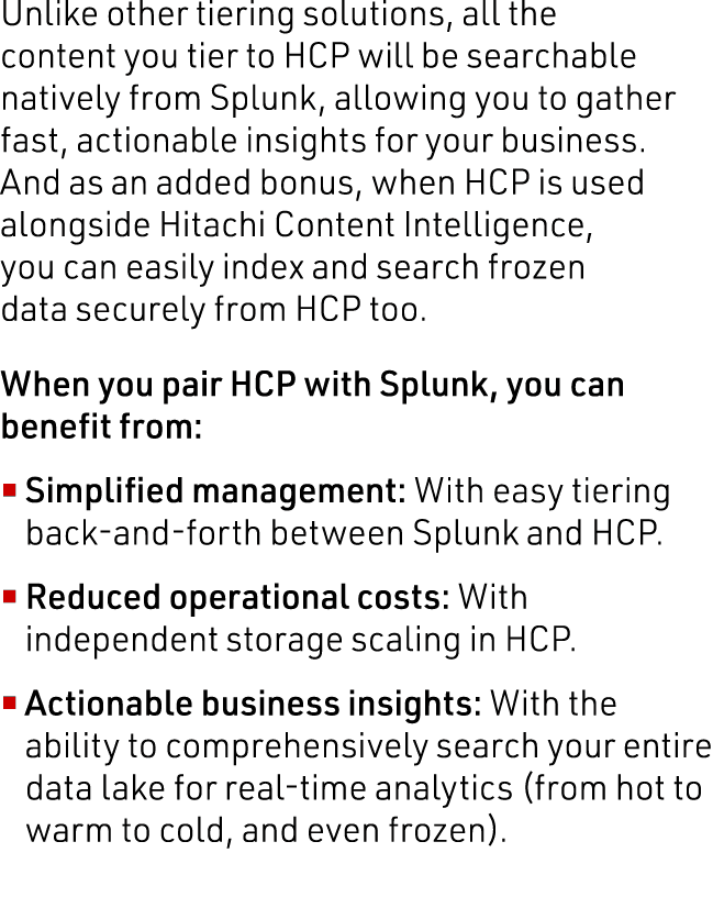 Unlike other tiering solutions, all the content you tier to HCP will be searchable natively from Splunk, allowing you   