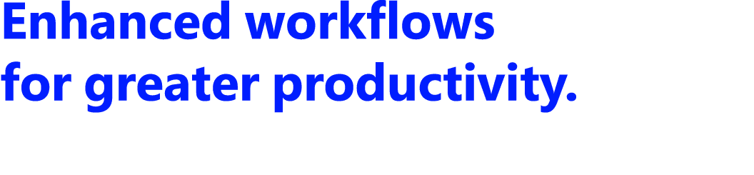 Enhanced workflows for greater productivity.