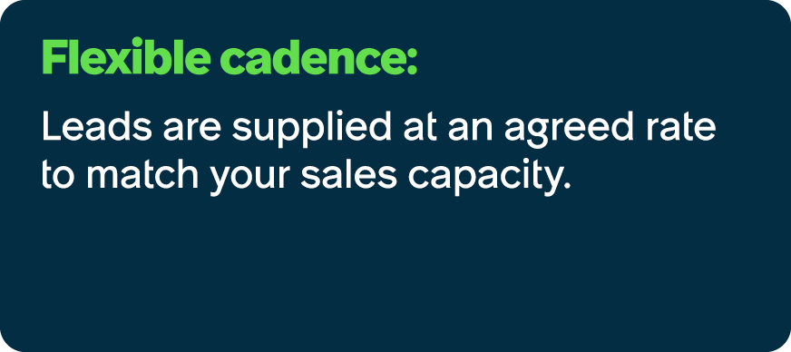 Flexible cadence: Leads are supplied at an agreed rate to match your sales capacity. 