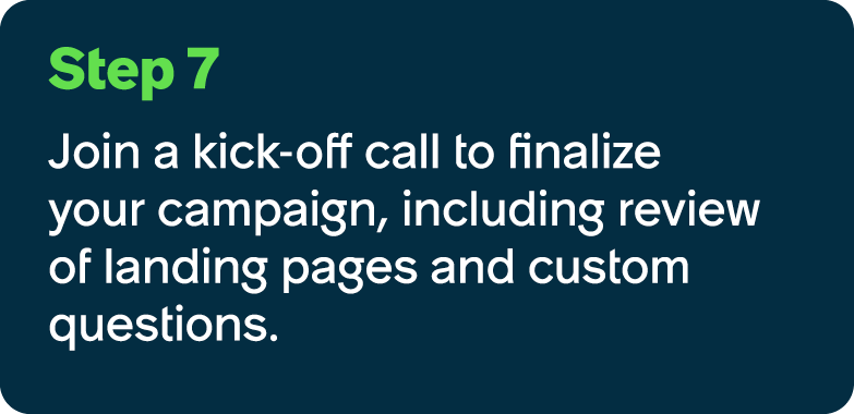 Step 7 Join a kick off call to finalize your campaign, including review of landing pages and custom questions.
