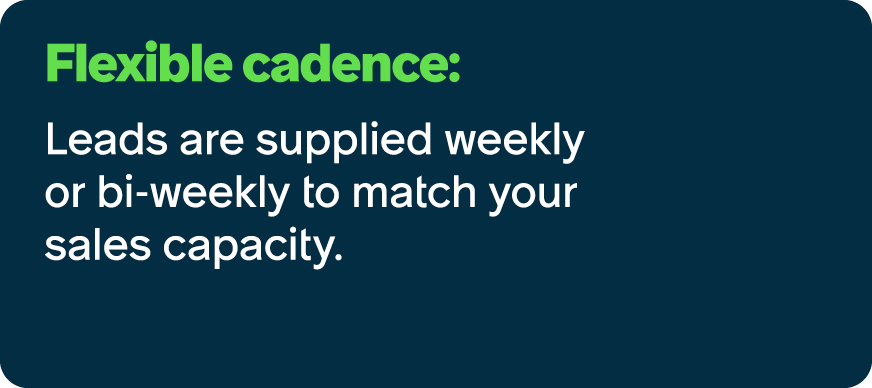 Flexible cadence: Leads are supplied weekly or bi weekly to match your sales capacity.