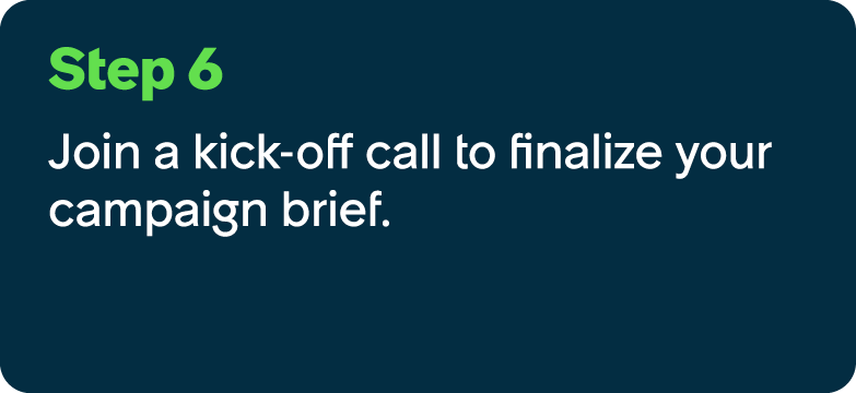 Step 6 Join a kick off call to finalize your campaign brief.