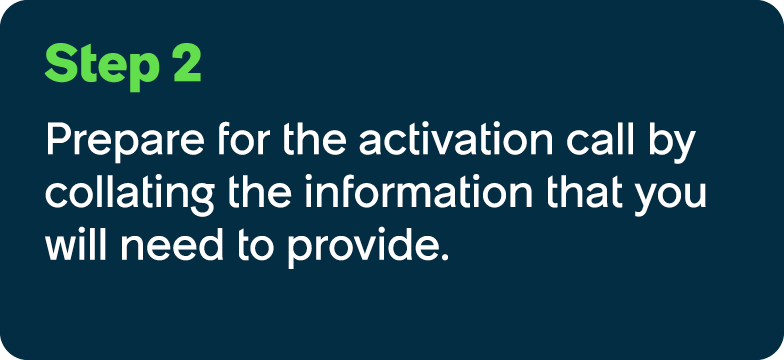 Step 2 Prepare for the activation call by collating the information that you will need to provide.