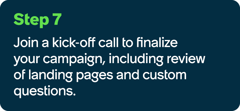 Step 7 Join a kick off call to finalize your campaign, including review of landing pages and custom questions.