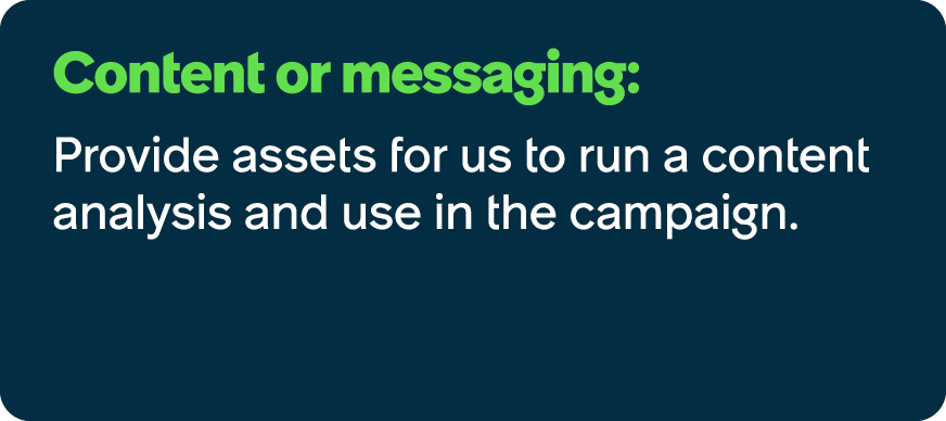 Content or messaging: Provide assets for us to run a content analysis and use in the campaign.