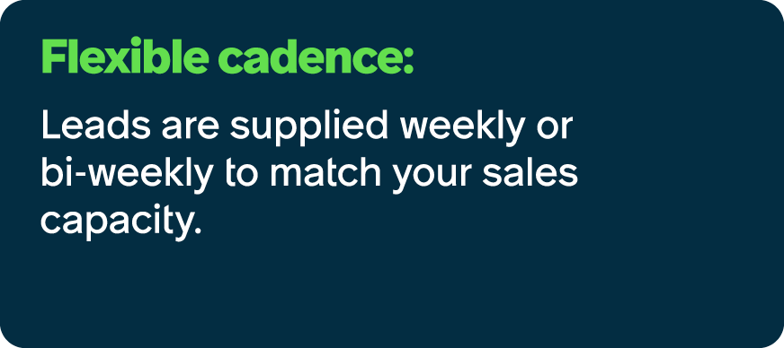 Flexible cadence: Leads are supplied weekly or bi weekly to match your sales capacity.