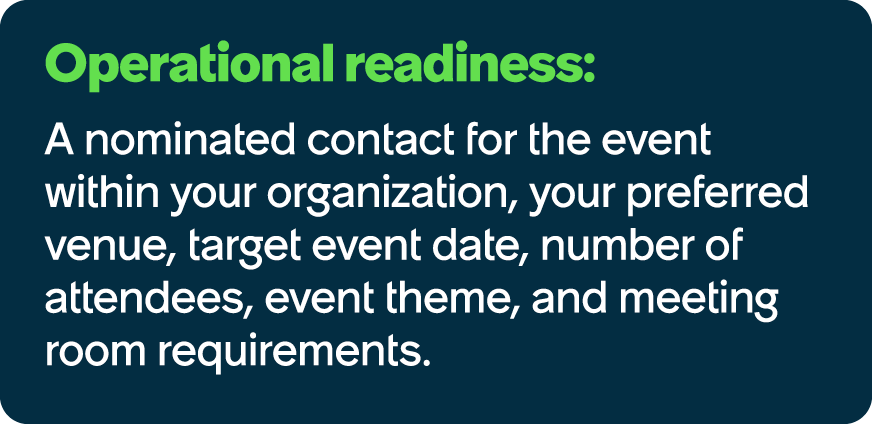 Operational readiness: A nominated contact for the event within your organization, your preferred venue, target event...
