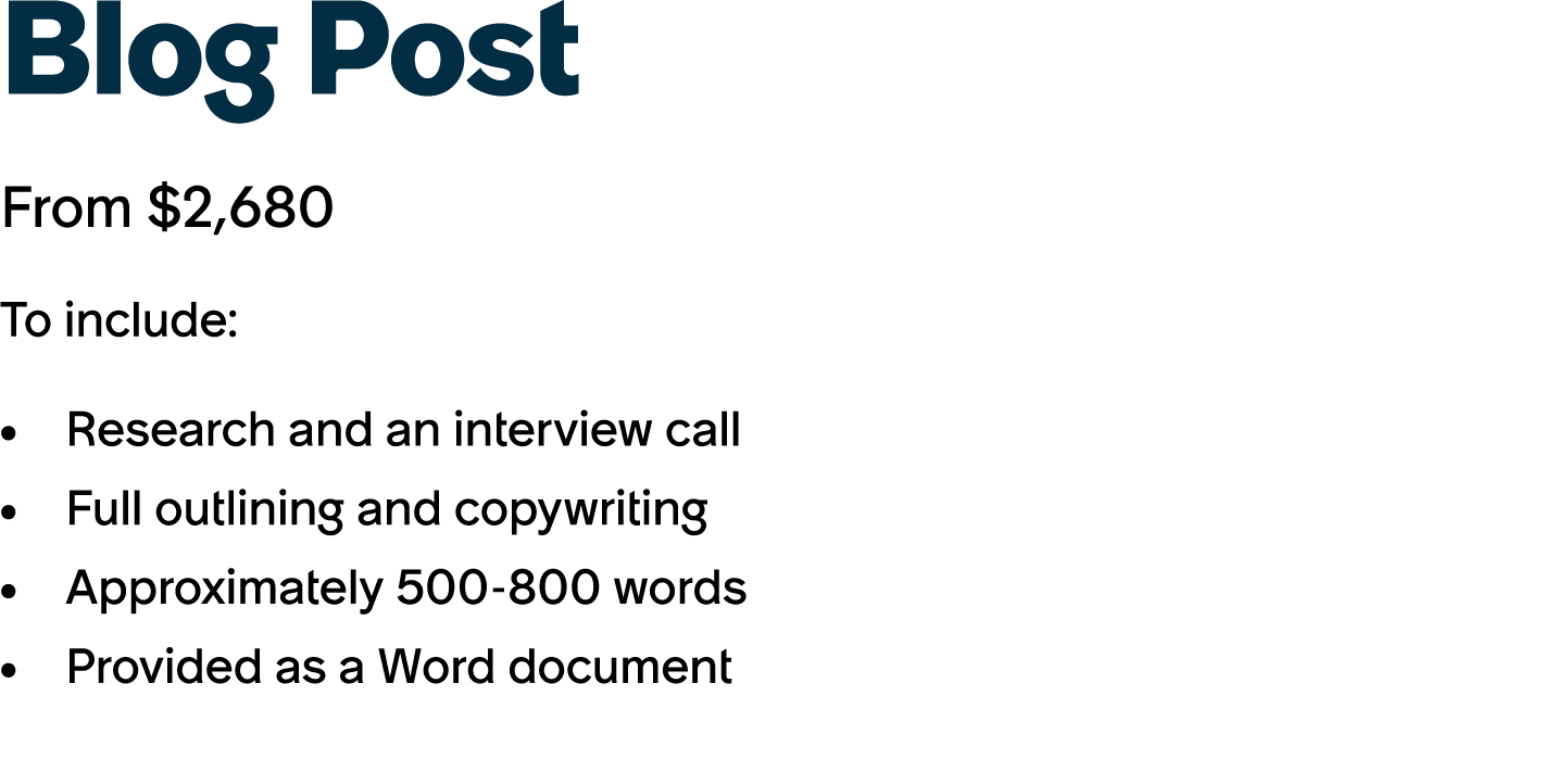 Blog Post From $2,680 To include: Research and an interview call Full outlining and copywriting Approximately 500 800...