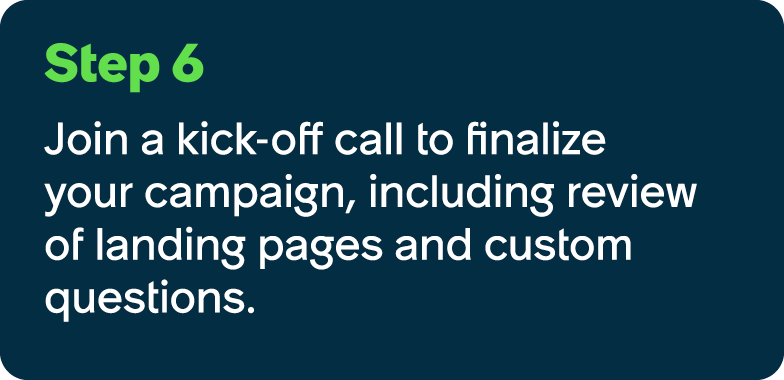 Step 6 Join a kick off call to finalize your campaign, including review of landing pages and custom questions.