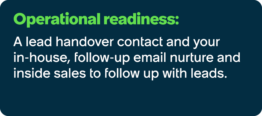 Operational readiness: A lead handover contact and your in house, follow up email nurture and inside sales to follow ...