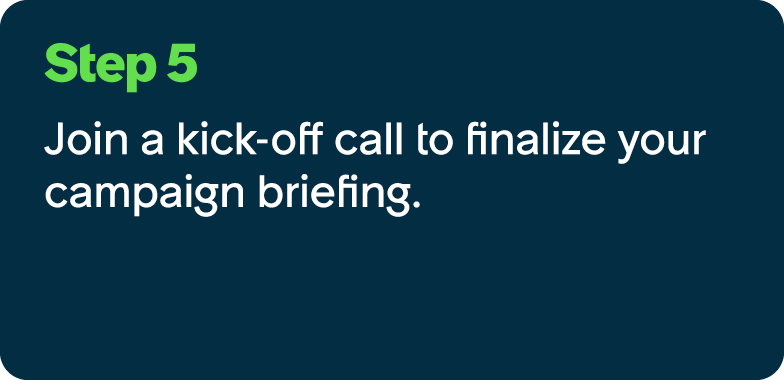 Step 5 Join a kick off call to finalize your campaign briefing.