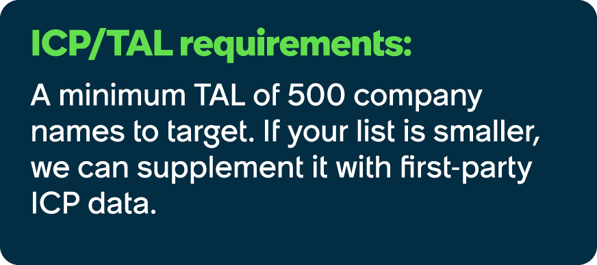 ICP/TAL requirements: A minimum TAL of 500 company names to target. If your list is smaller, we can supplement it wit...