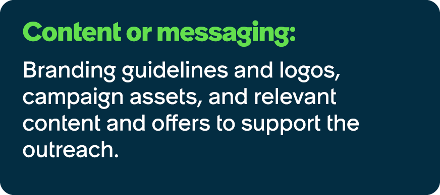 Content or messaging: Branding guidelines and logos, campaign assets, and relevant content and offers to support the ...