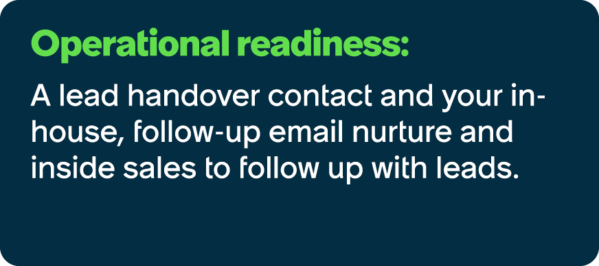 Operational readiness: A lead handover contact and your in house, follow up email nurture and inside sales to follow ...