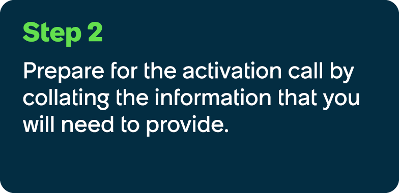 Step 2 Prepare for the activation call by collating the information that you will need to provide.