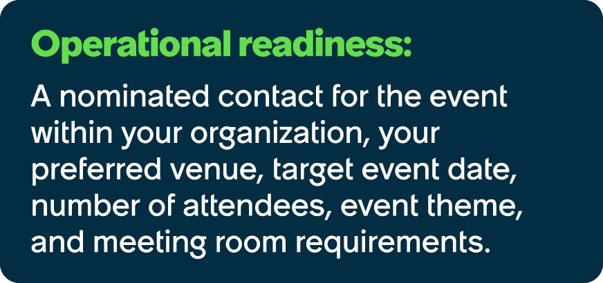 Operational readiness: A nominated contact for the event within your organization, your preferred venue, target event...