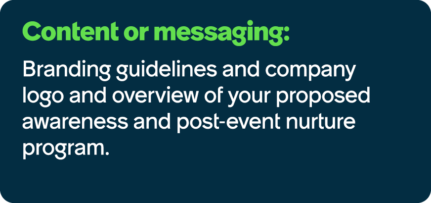 Content or messaging: Branding guidelines and company logo and overview of your proposed awareness and post event nur...