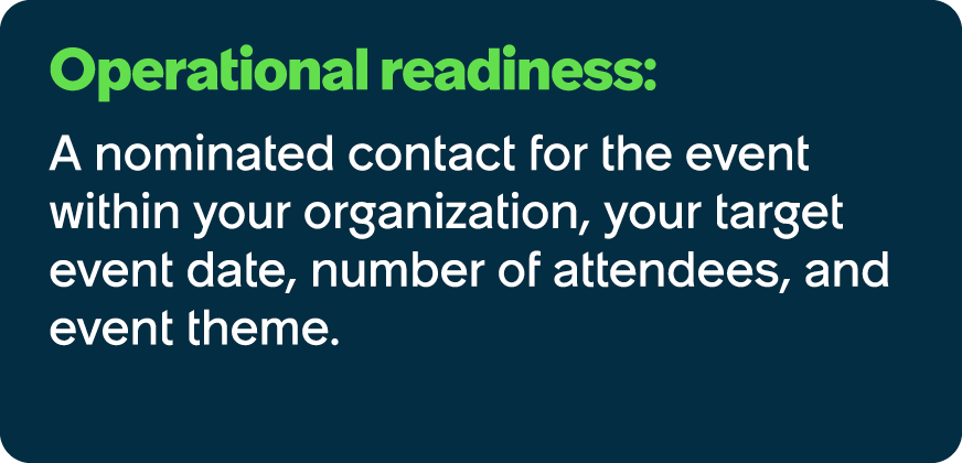 Operational readiness: A nominated contact for the event within your organization, your target event date, number of ...