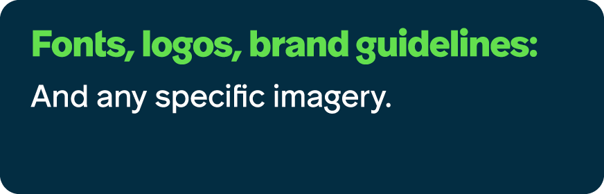 Fonts, logos, brand guidelines: And any specific imagery.