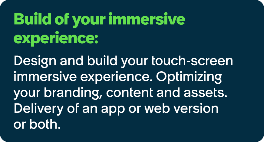 Build of your immersive experience: Design and build your touch screen immersive experience. Optimizing your branding...