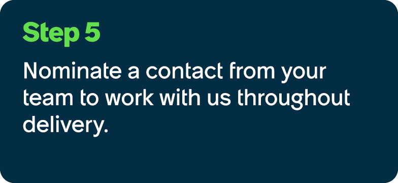 Step 5 Nominate a contact from your team to work with us throughout delivery.