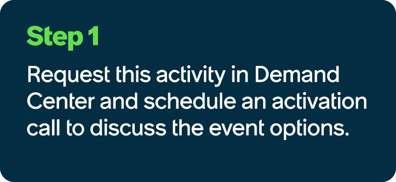 Step 1 Request this activity in Demand Center and schedule an activation call to discuss the event options.