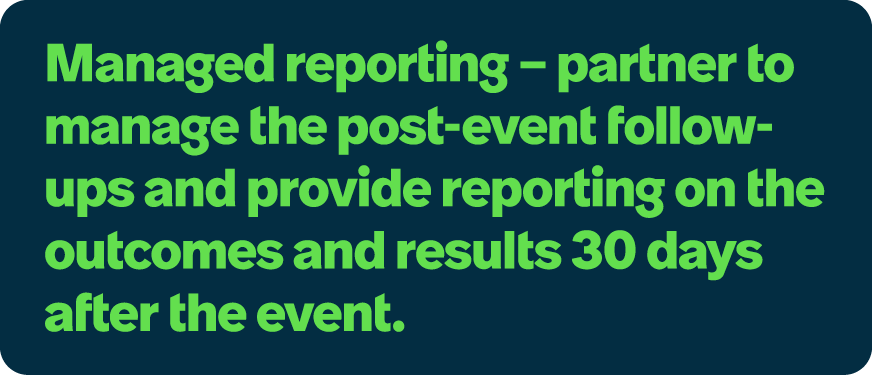 Managed reporting – partner to manage the post event follow ups and provide reporting on the outcomes and results 30 ...
