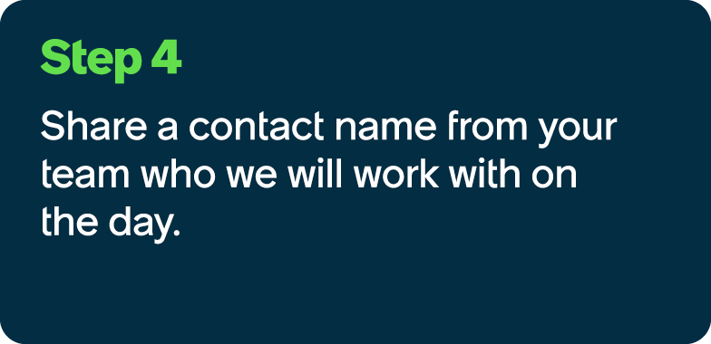 Step 4 Share a contact name ​from your team who we will work with on the day.