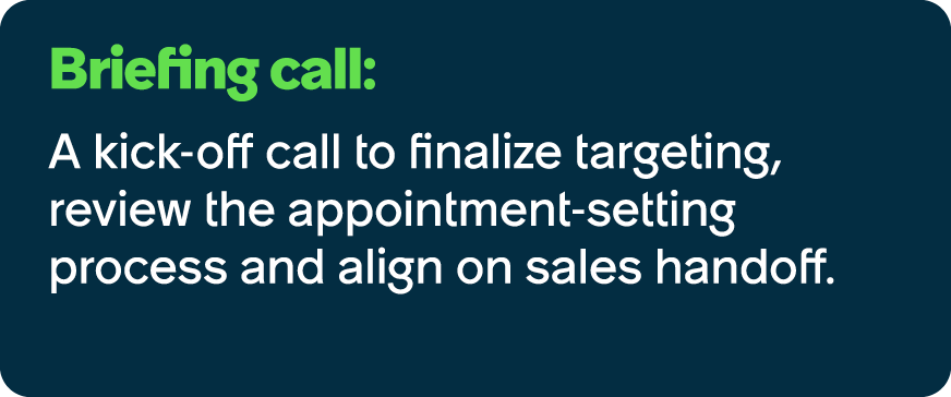 Briefing call: A kick off call to finalize targeting, review the appointment setting process and align on sales handoff.
