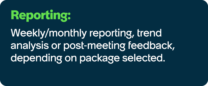 Reporting: Weekly/monthly reporting, trend analysis or post meeting feedback, depending on package selected.