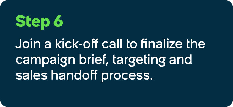 Step 6 Join a kick off call to finalize the campaign brief, targeting and sales handoff process.