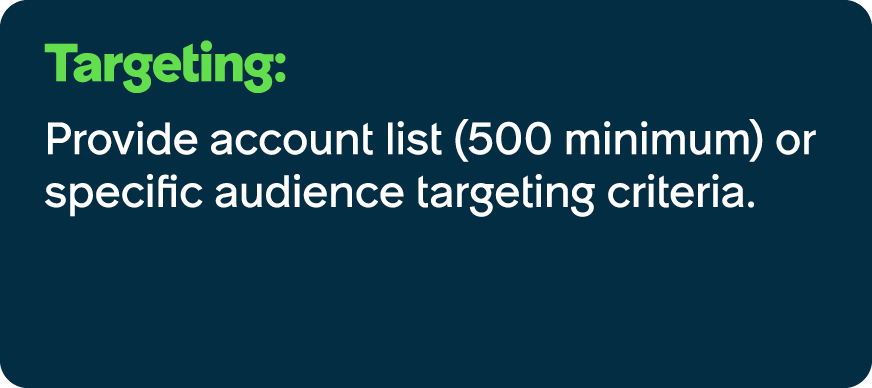 Targeting: Provide account list (500 minimum) or specific audience targeting criteria.