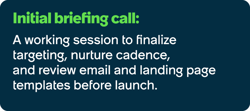 Initial briefing call: A working session to finalize targeting, nurture cadence, and review email and landing page te...